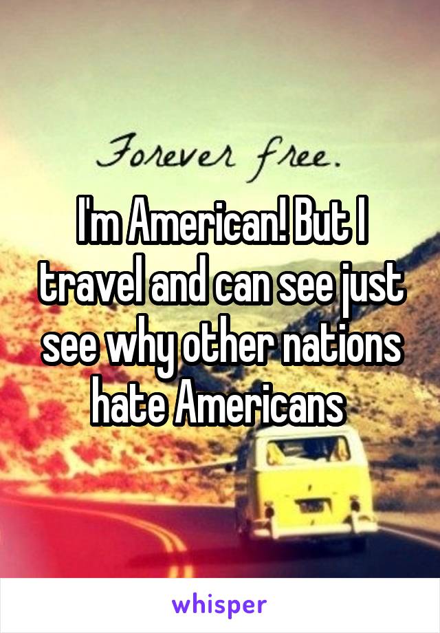 I'm American! But I travel and can see just see why other nations hate Americans 