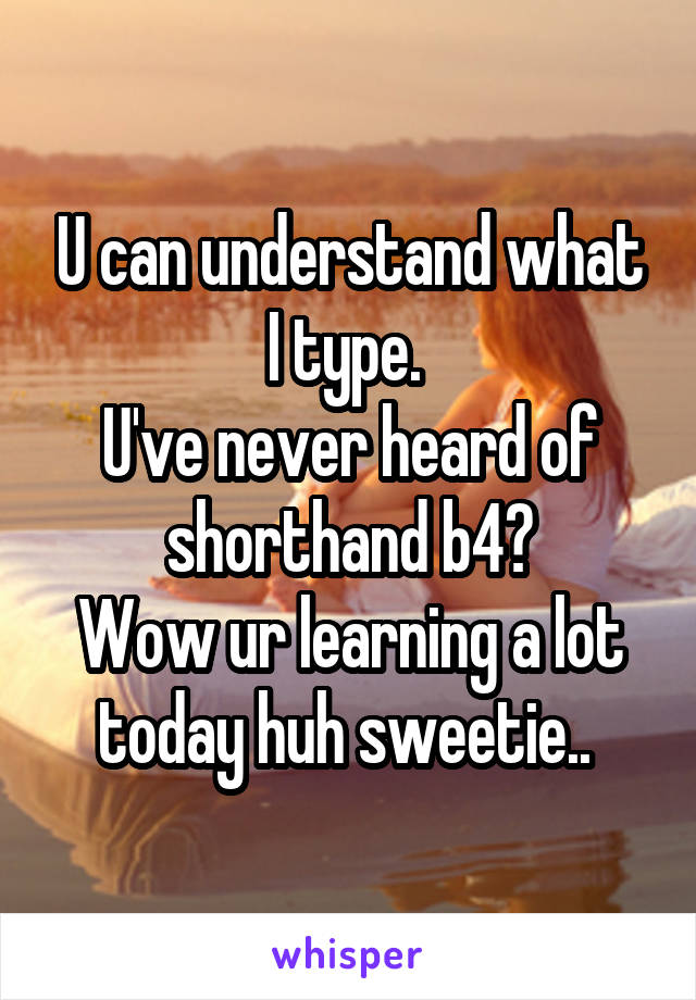 U can understand what I type. 
U've never heard of shorthand b4?
Wow ur learning a lot today huh sweetie.. 