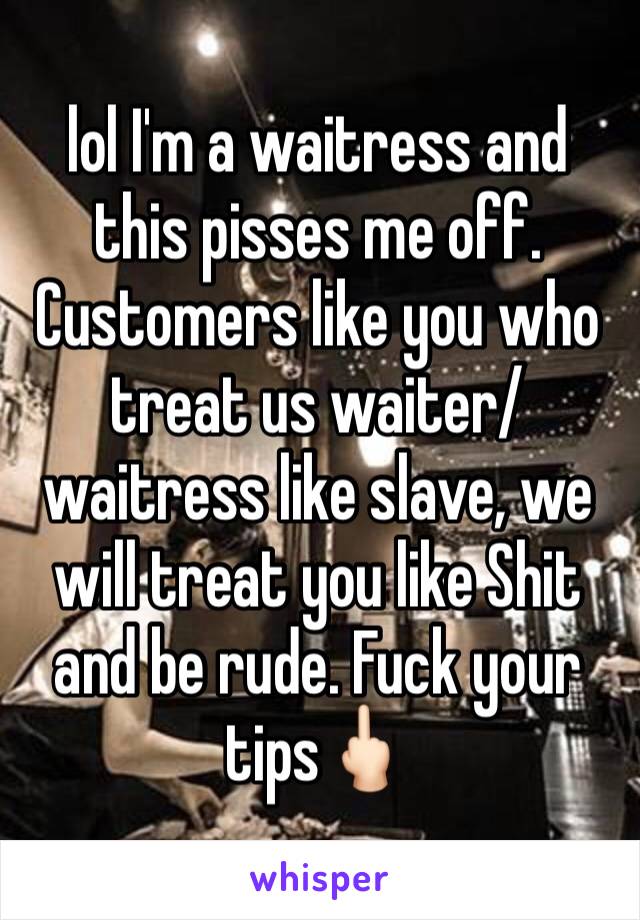 lol I'm a waitress and this pisses me off. Customers like you who treat us waiter/waitress like slave, we will treat you like Shit and be rude. Fuck your tips🖕🏻