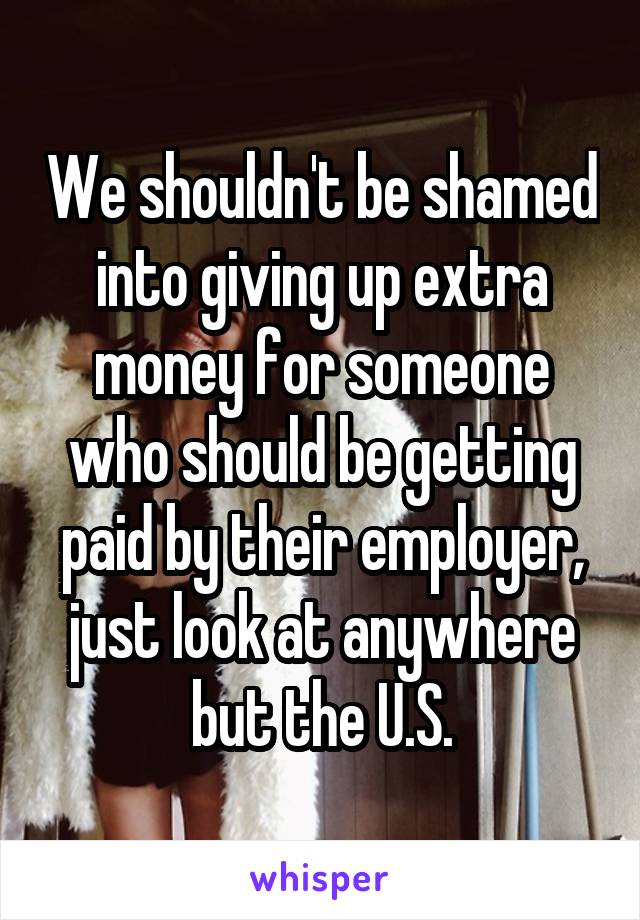 We shouldn't be shamed into giving up extra money for someone who should be getting paid by their employer, just look at anywhere but the U.S.