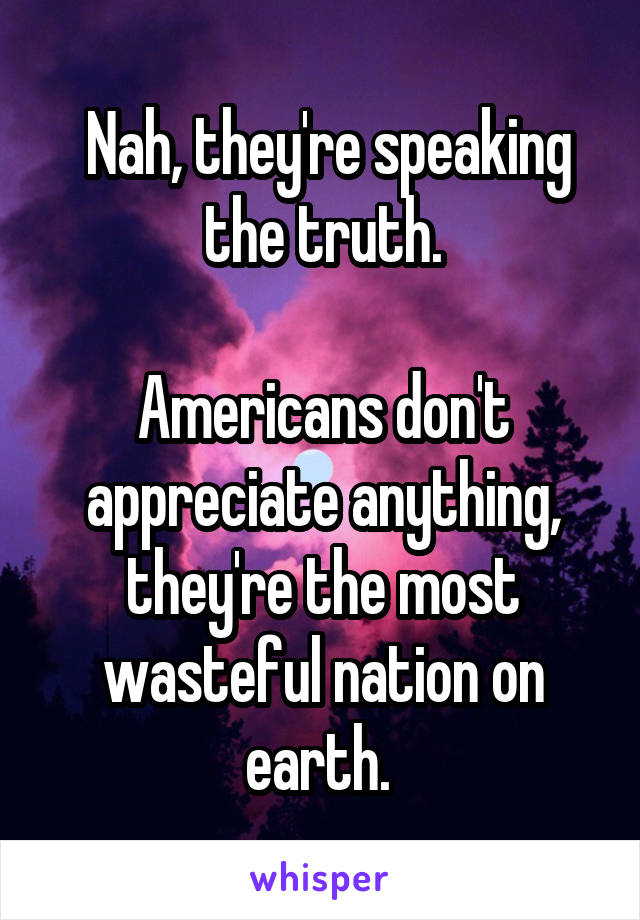  Nah, they're speaking the truth.

Americans don't appreciate anything, they're the most wasteful nation on earth. 