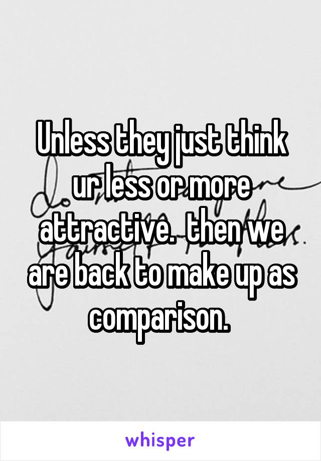 Unless they just think ur less or more attractive.  then we are back to make up as comparison. 