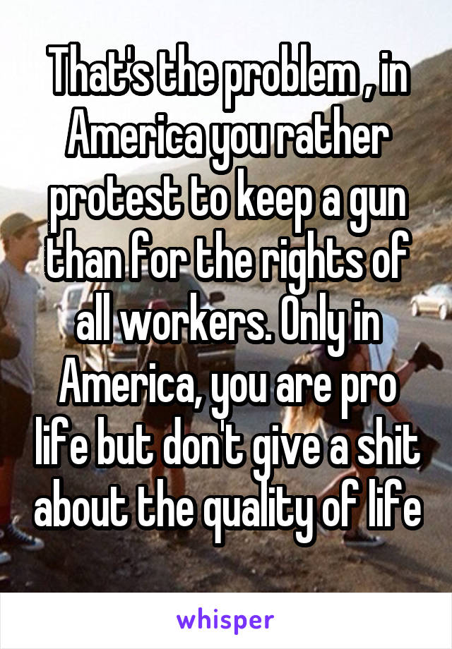 That's the problem , in America you rather protest to keep a gun than for the rights of all workers. Only in America, you are pro life but don't give a shit about the quality of life 