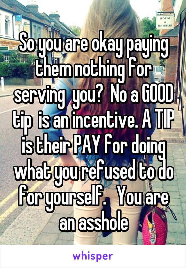 So you are okay paying them nothing for serving  you?  No a GOOD tip  is an incentive. A TIP is their PAY for doing what you refused to do for yourself.   You are an asshole