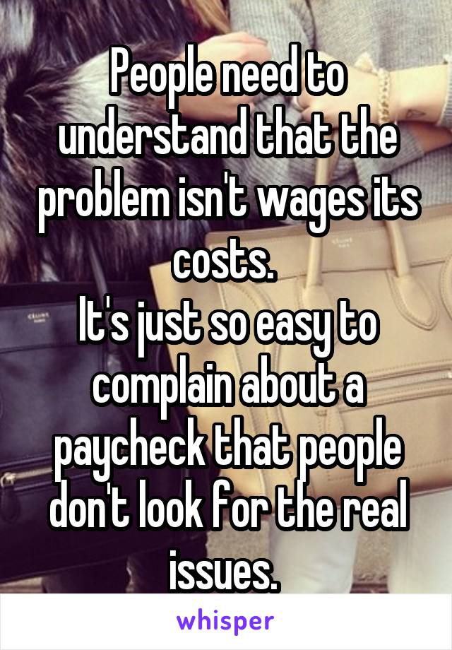 People need to understand that the problem isn't wages its costs. 
It's just so easy to complain about a paycheck that people don't look for the real issues. 