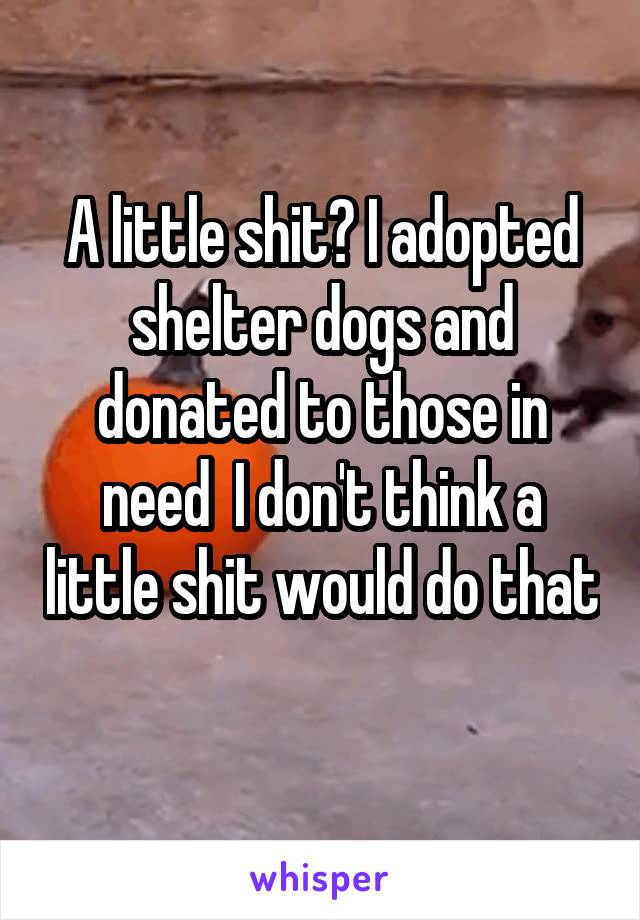 A little shit? I adopted shelter dogs and donated to those in need  I don't think a little shit would do that 