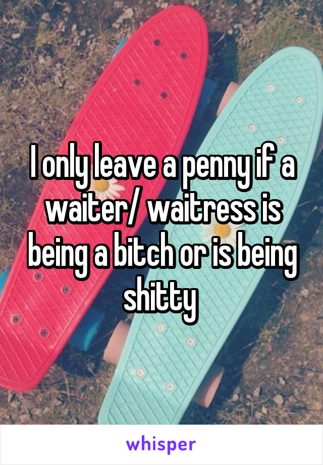 I only leave a penny if a waiter/ waitress is being a bitch or is being shitty 