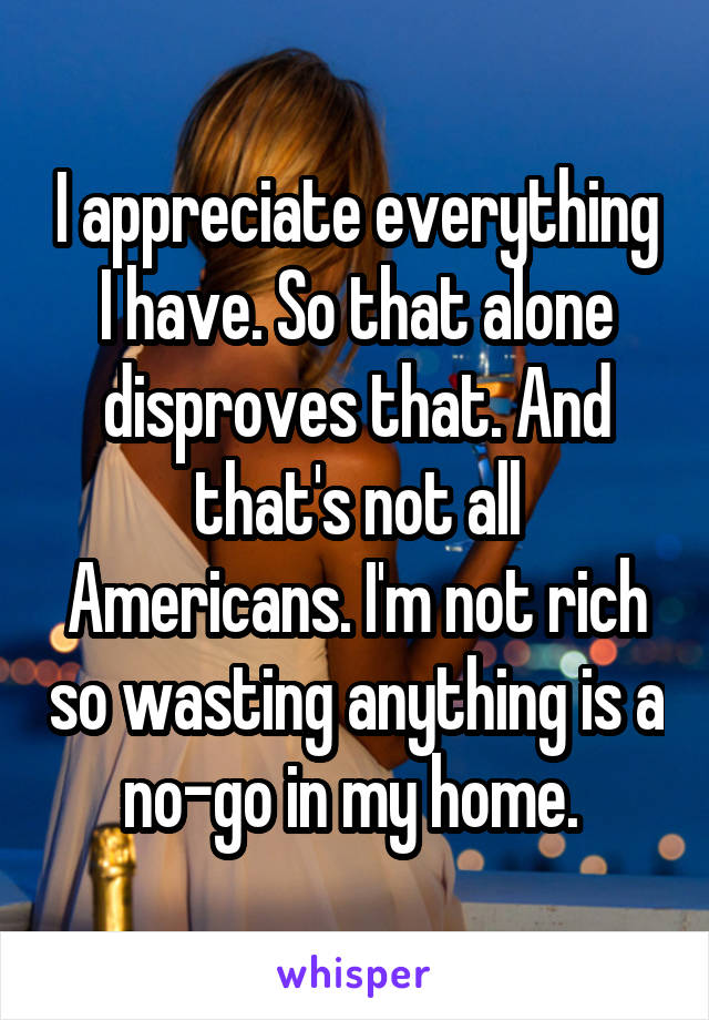 I appreciate everything I have. So that alone disproves that. And that's not all Americans. I'm not rich so wasting anything is a no-go in my home. 