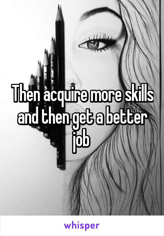 Then acquire more skills and then get a better job 