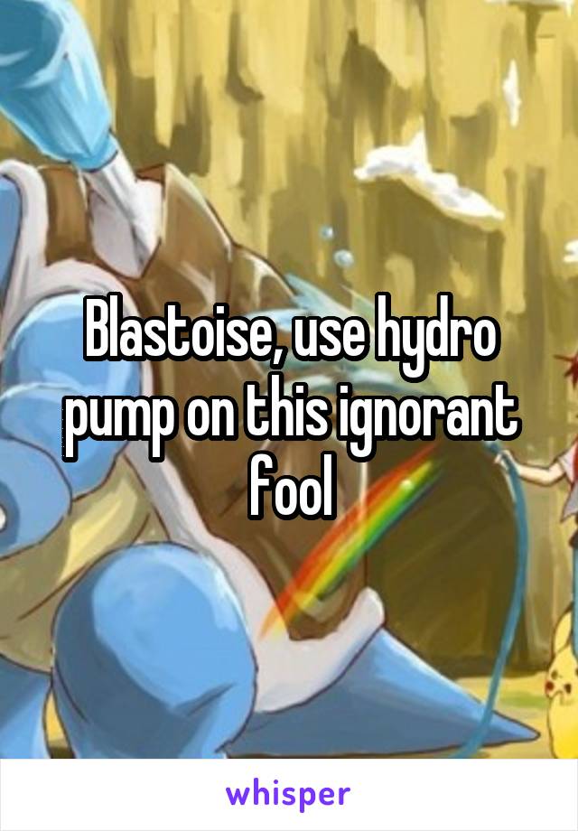 Blastoise, use hydro pump on this ignorant fool