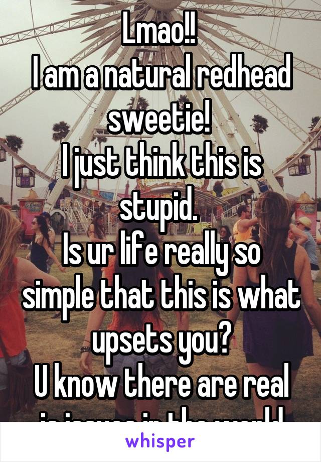 Lmao!! 
I am a natural redhead sweetie! 
I just think this is stupid. 
Is ur life really so simple that this is what upsets you?
U know there are real is issues in the world