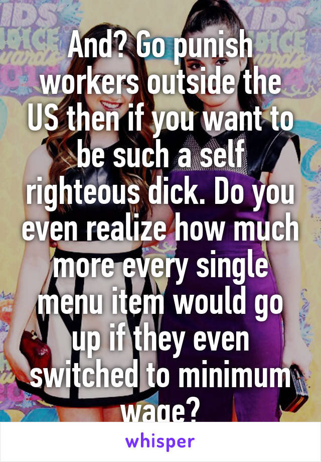 And? Go punish workers outside the US then if you want to be such a self righteous dick. Do you even realize how much more every single menu item would go up if they even switched to minimum wage?