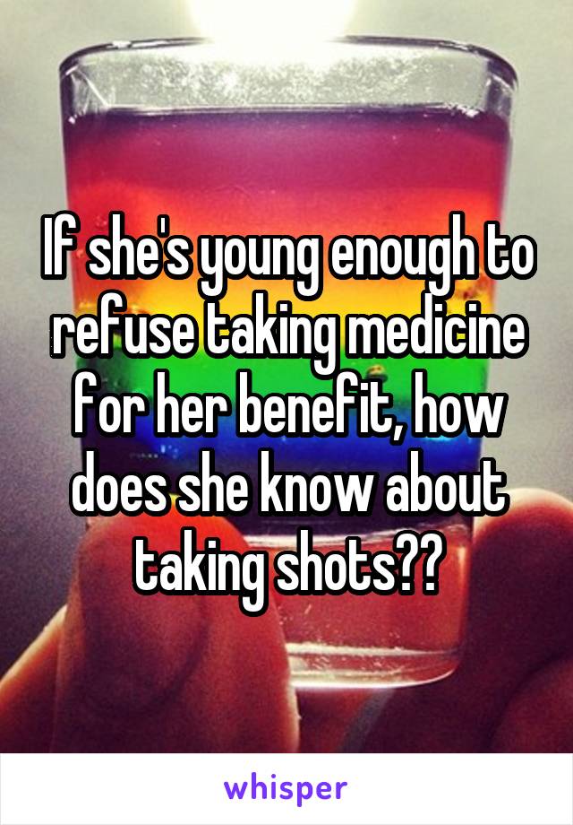 If she's young enough to refuse taking medicine for her benefit, how does she know about taking shots??