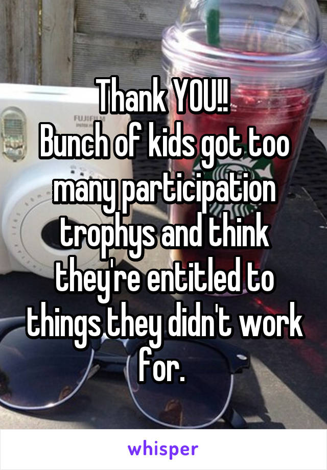 Thank YOU!! 
Bunch of kids got too many participation trophys and think they're entitled to things they didn't work for. 
