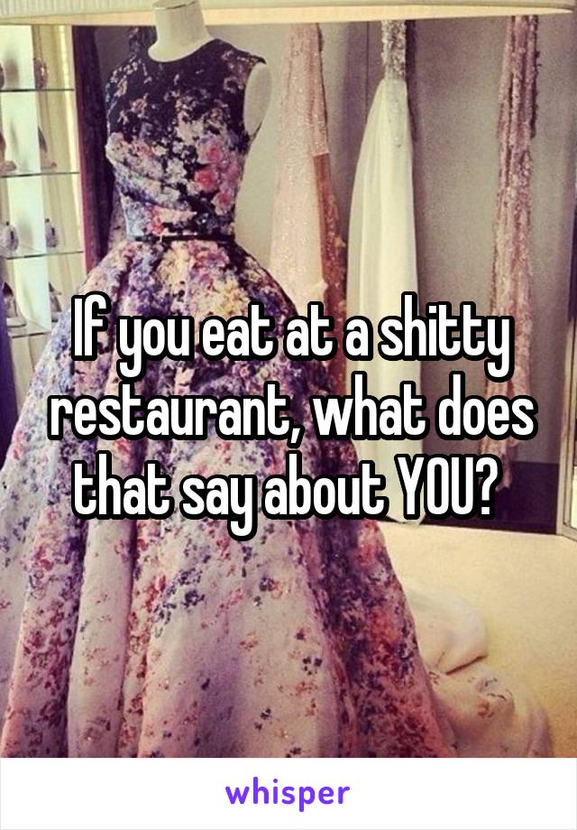 If you eat at a shitty restaurant, what does that say about YOU? 