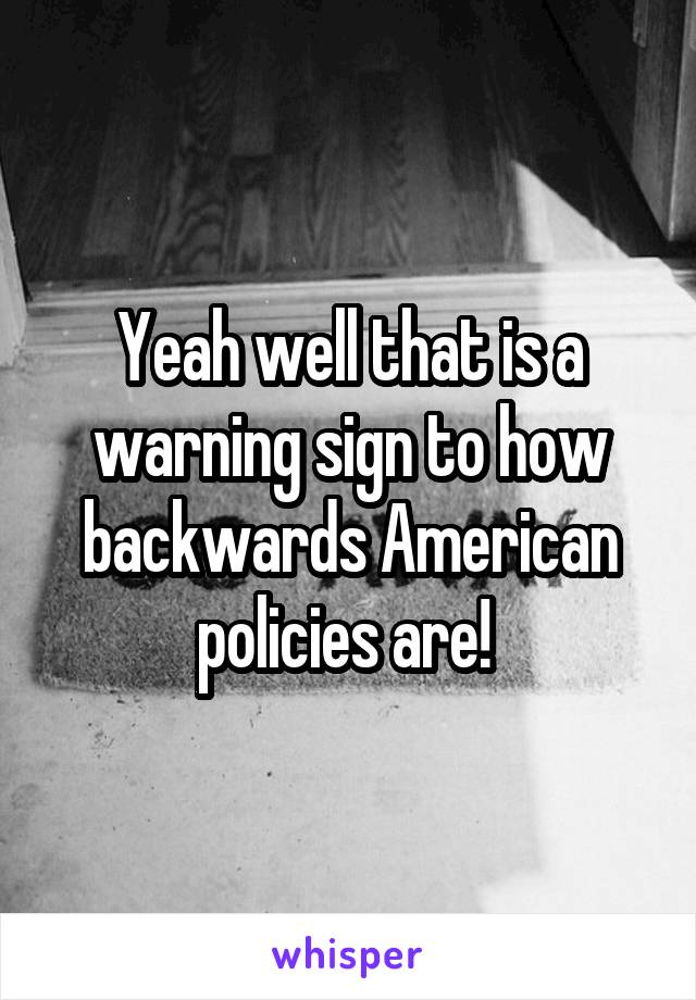 Yeah well that is a warning sign to how backwards American policies are! 