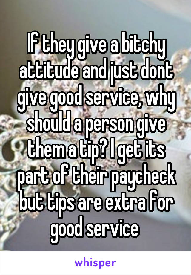 If they give a bitchy attitude and just dont give good service, why should a person give them a tip? I get its part of their paycheck but tips are extra for good service 