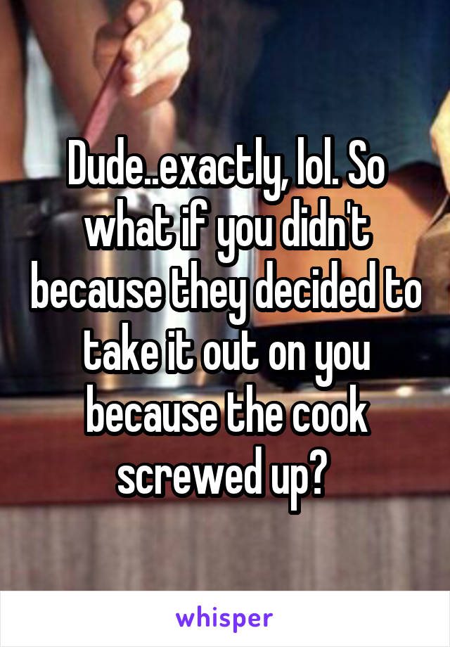 Dude..exactly, lol. So what if you didn't because they decided to take it out on you because the cook screwed up? 