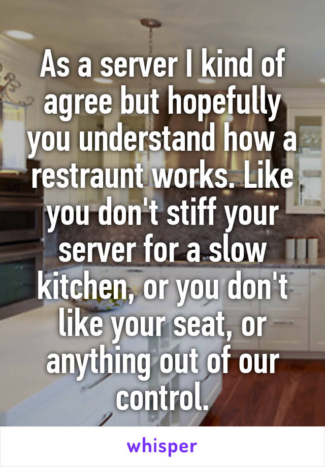 As a server I kind of agree but hopefully you understand how a restraunt works. Like you don't stiff your server for a slow kitchen, or you don't like your seat, or anything out of our control.