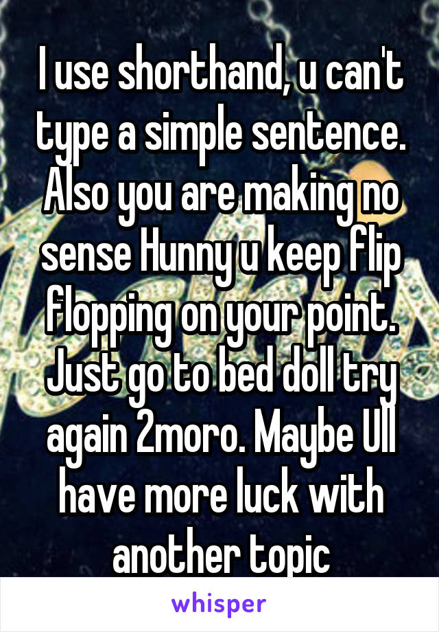 I use shorthand, u can't type a simple sentence.
Also you are making no sense Hunny u keep flip flopping on your point. Just go to bed doll try again 2moro. Maybe Ull have more luck with another topic