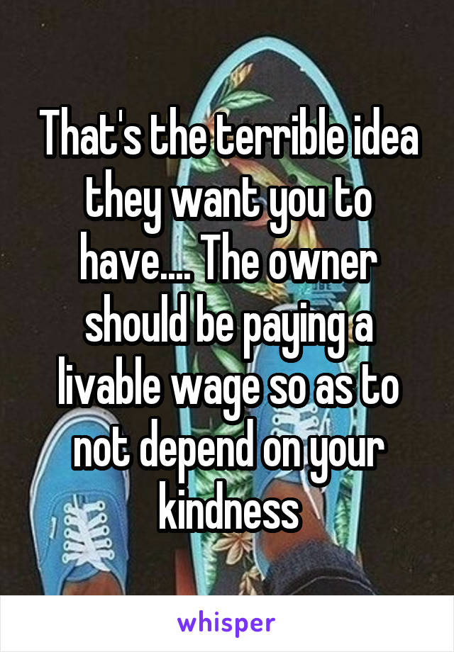 That's the terrible idea they want you to have.... The owner should be paying a livable wage so as to not depend on your kindness