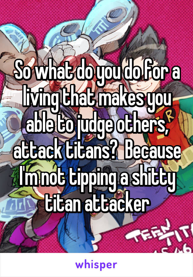 So what do you do for a living that makes you able to judge others, attack titans?  Because I'm not tipping a shitty titan attacker