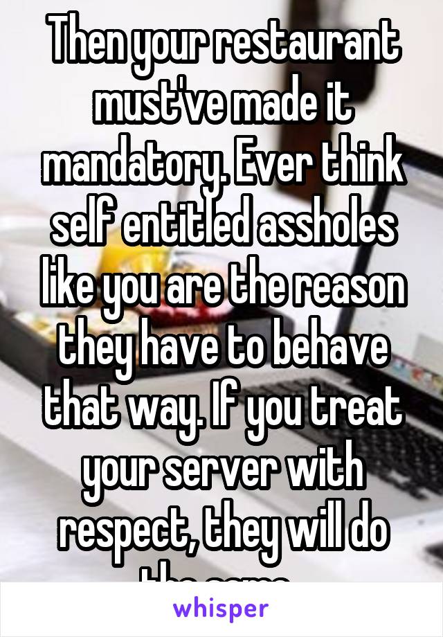 Then your restaurant must've made it mandatory. Ever think self entitled assholes like you are the reason they have to behave that way. If you treat your server with respect, they will do the same. 