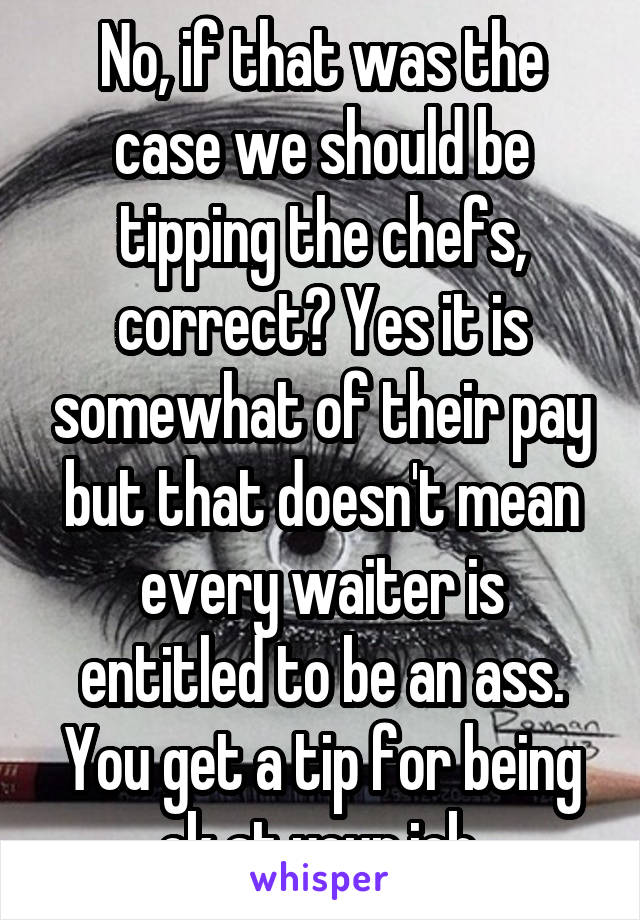 No, if that was the case we should be tipping the chefs, correct? Yes it is somewhat of their pay but that doesn't mean every waiter is entitled to be an ass. You get a tip for being ok at your job.