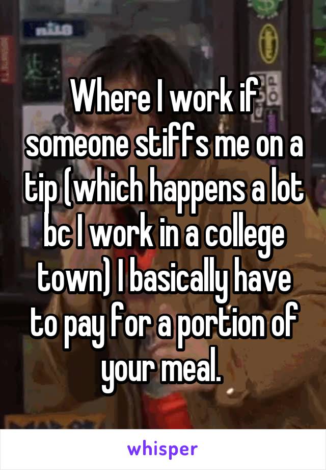 Where I work if someone stiffs me on a tip (which happens a lot bc I work in a college town) I basically have to pay for a portion of your meal. 