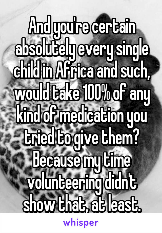 And you're certain absolutely every single child in Africa and such, would take 100% of any kind of medication you tried to give them? Because my time volunteering didn't show that, at least.