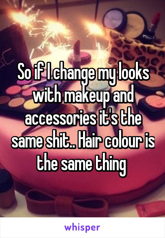 So if I change my looks with makeup and accessories it's the same shit.. Hair colour is the same thing 