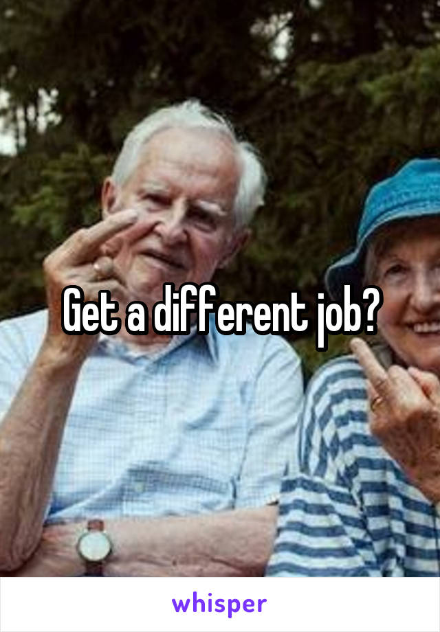 Get a different job?