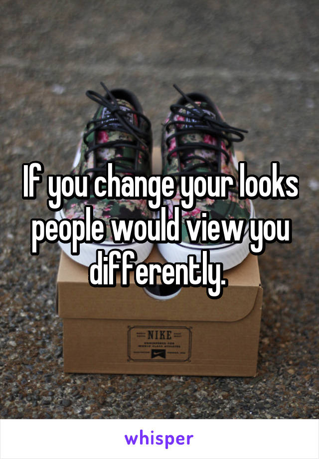 If you change your looks people would view you differently. 