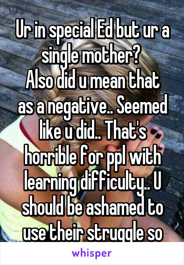 Ur in special Ed but ur a single mother? 
Also did u mean that as a negative.. Seemed like u did.. That's horrible for ppl with learning difficulty.. U should be ashamed to use their struggle so