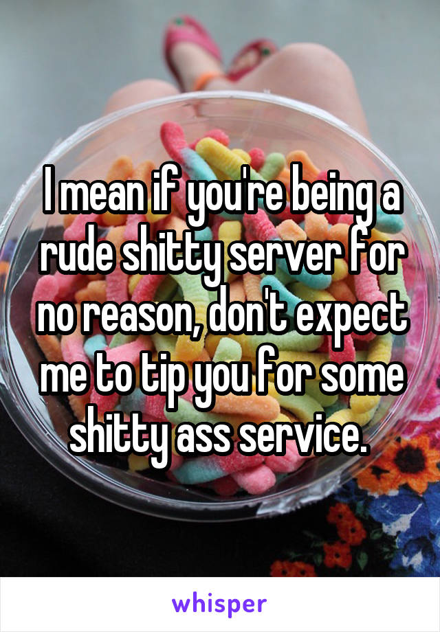 I mean if you're being a rude shitty server for no reason, don't expect me to tip you for some shitty ass service. 