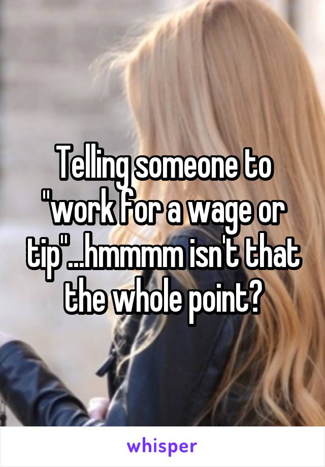 Telling someone to "work for a wage or tip"...hmmmm isn't that the whole point?