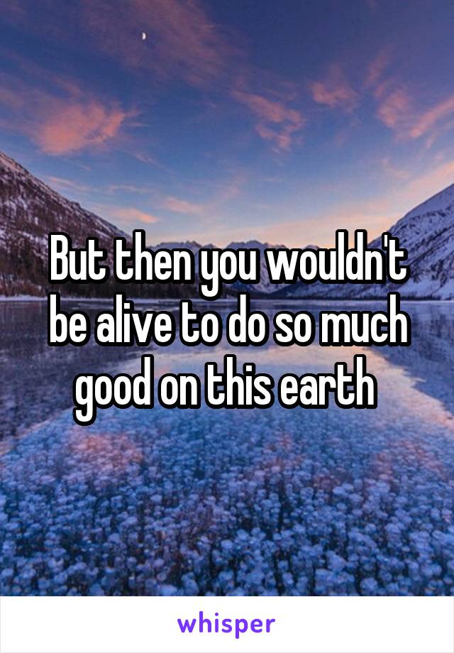 But then you wouldn't be alive to do so much good on this earth 