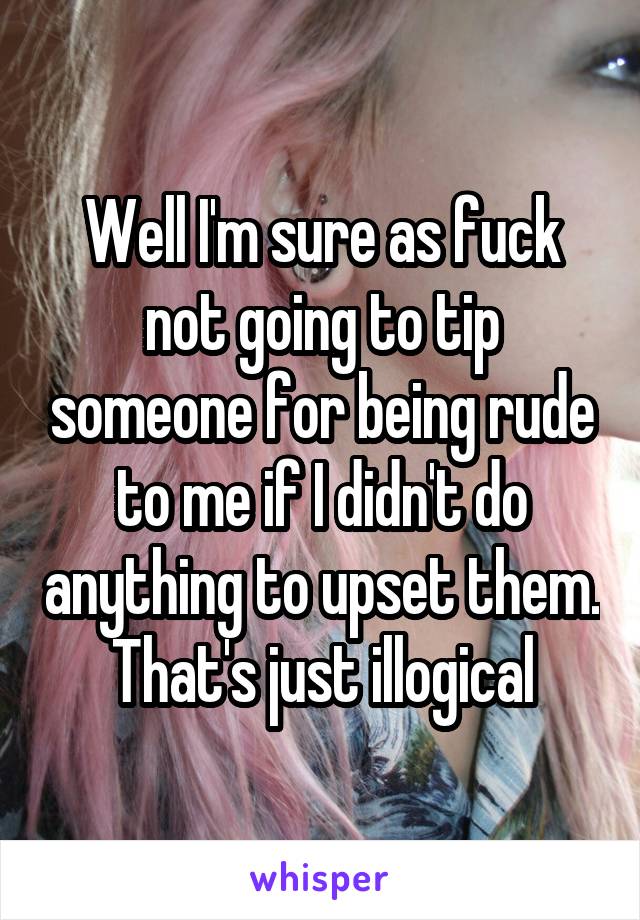 Well I'm sure as fuck not going to tip someone for being rude to me if I didn't do anything to upset them. That's just illogical