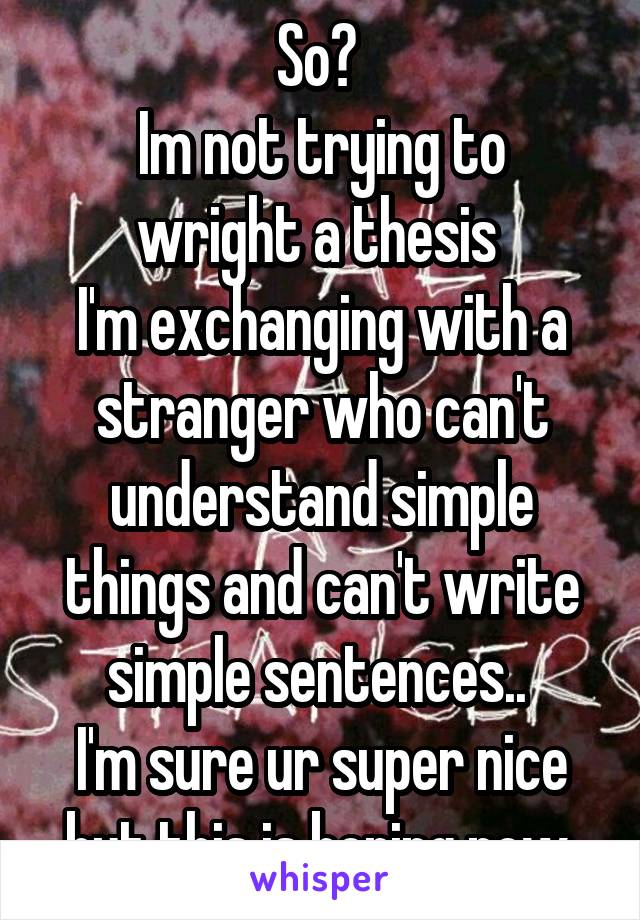 So? 
Im not trying to wright a thesis 
I'm exchanging with a stranger who can't understand simple things and can't write simple sentences.. 
I'm sure ur super nice but this is boring now 