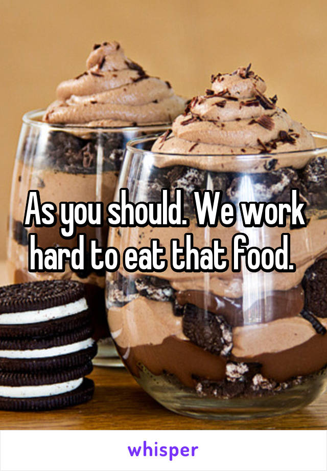 As you should. We work hard to eat that food. 