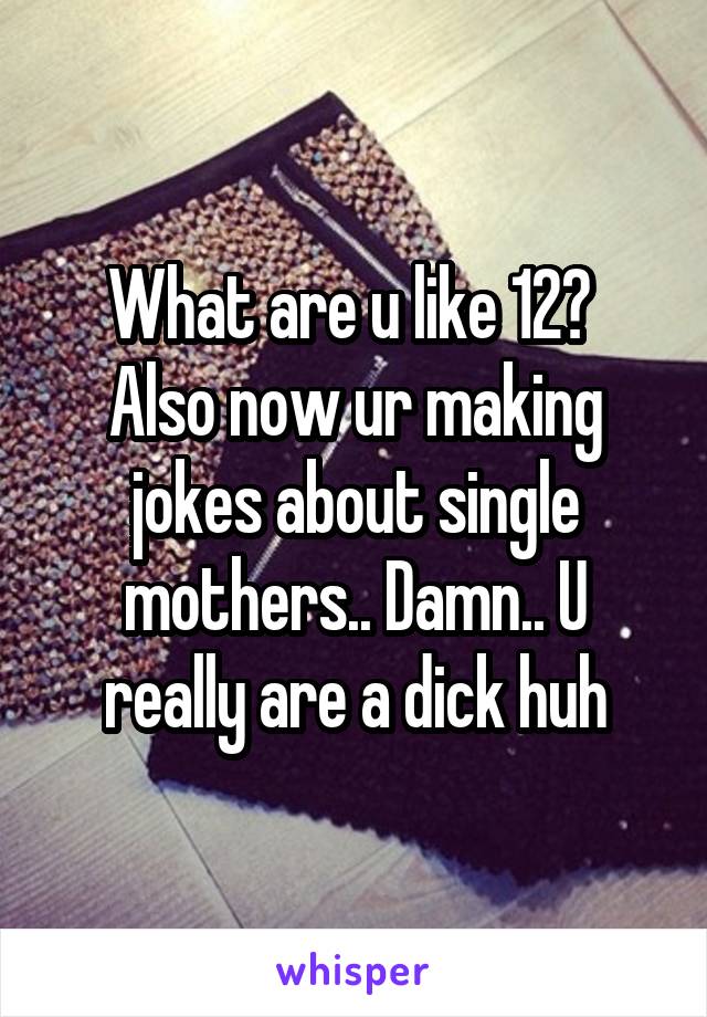 What are u like 12? 
Also now ur making jokes about single mothers.. Damn.. U really are a dick huh