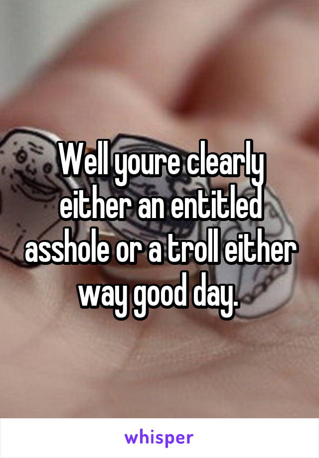 Well youre clearly either an entitled asshole or a troll either way good day. 