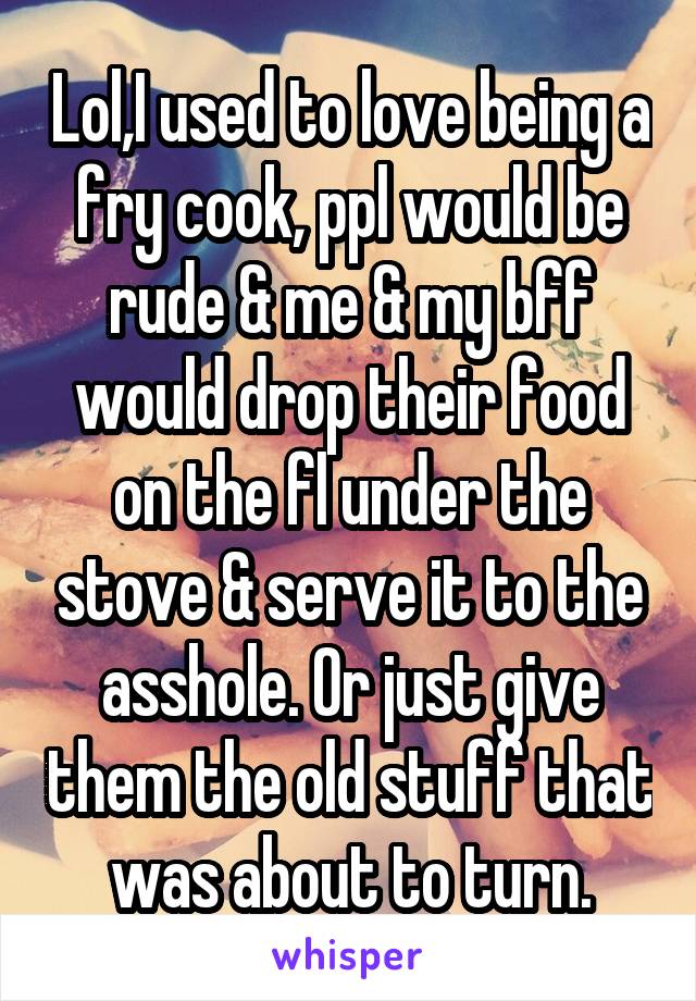 Lol,I used to love being a fry cook, ppl would be rude & me & my bff would drop their food on the fl under the stove & serve it to the asshole. Or just give them the old stuff that was about to turn.