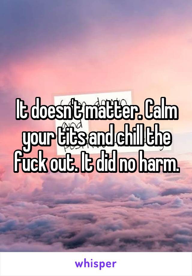 It doesn't matter. Calm your tits and chill the fuck out. It did no harm.