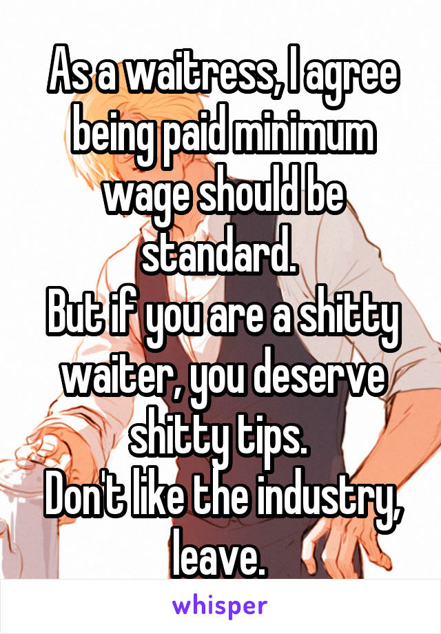 As a waitress, I agree being paid minimum wage should be standard. 
But if you are a shitty waiter, you deserve shitty tips. 
Don't like the industry, leave. 