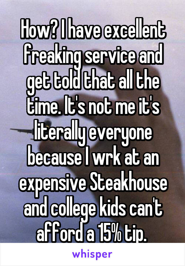 How? I have excellent freaking service and get told that all the time. It's not me it's literally everyone because I wrk at an expensive Steakhouse and college kids can't afford a 15% tip. 