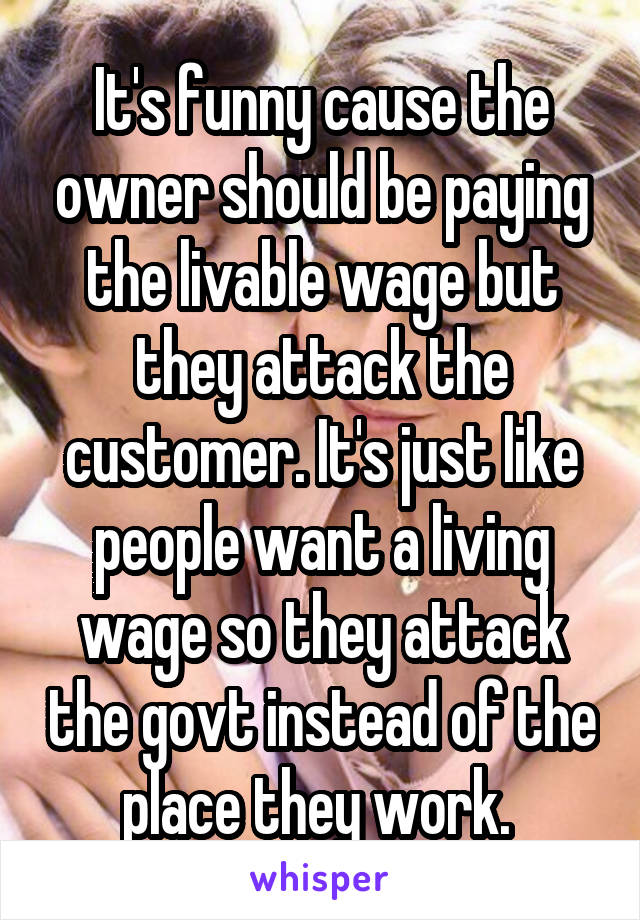 It's funny cause the owner should be paying the livable wage but they attack the customer. It's just like people want a living wage so they attack the govt instead of the place they work. 