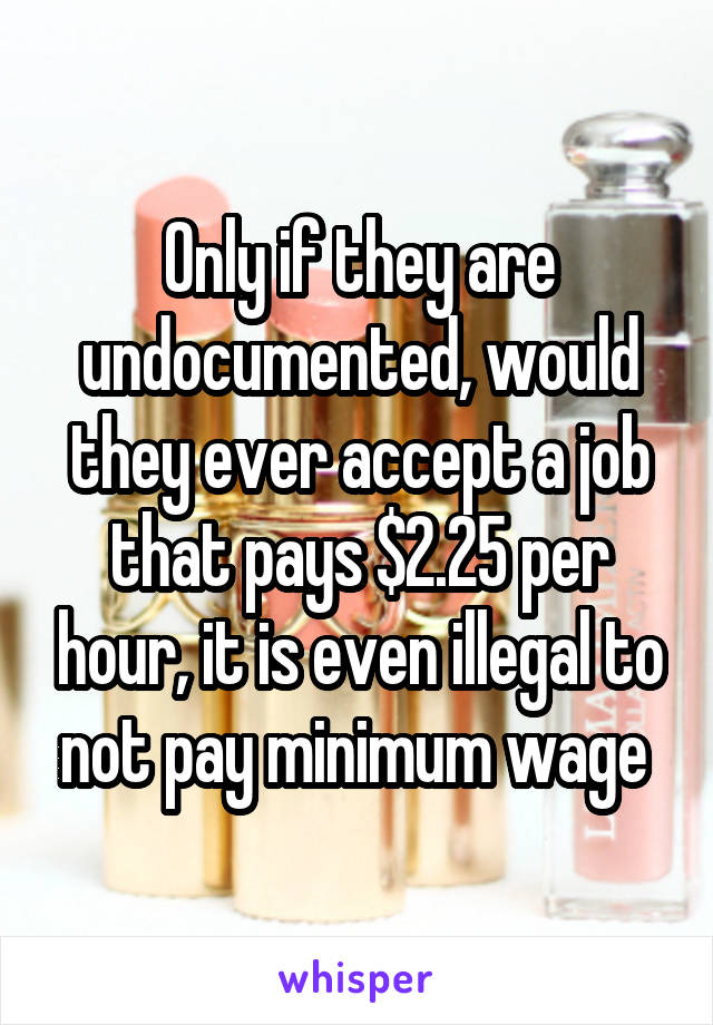 Only if they are undocumented, would they ever accept a job that pays $2.25 per hour, it is even illegal to not pay minimum wage 