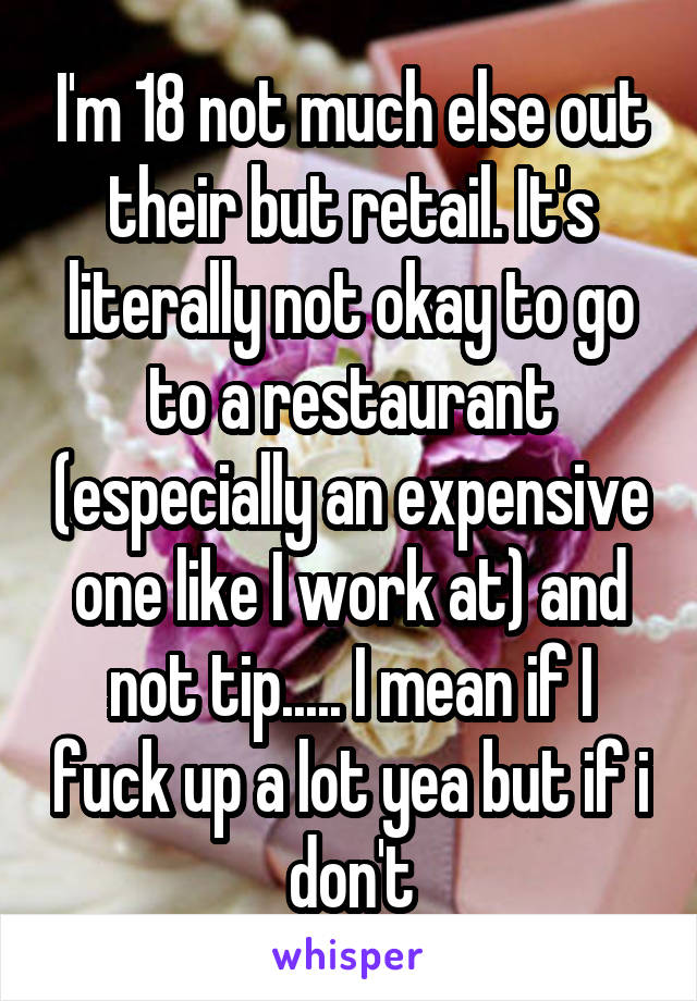I'm 18 not much else out their but retail. It's literally not okay to go to a restaurant (especially an expensive one like I work at) and not tip..... I mean if I fuck up a lot yea but if i don't