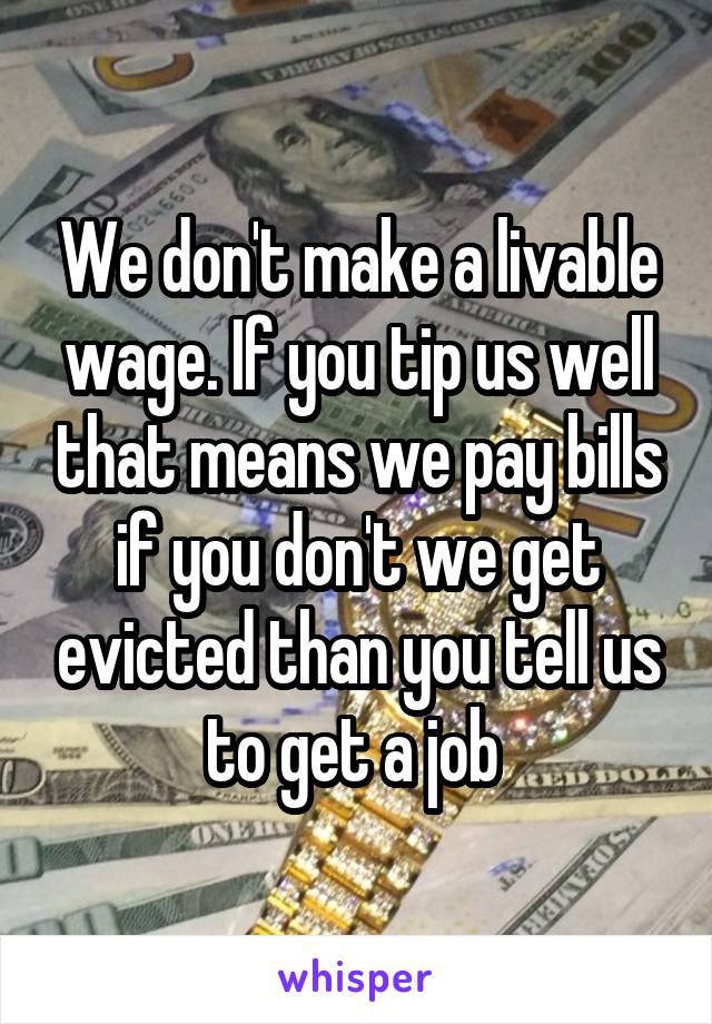 We don't make a livable wage. If you tip us well that means we pay bills if you don't we get evicted than you tell us to get a job 